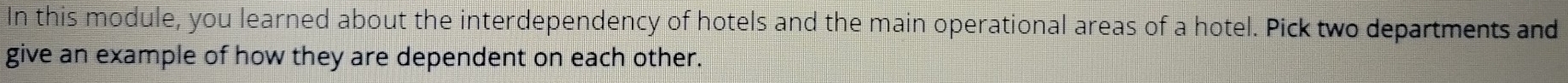 In this module, you learned about the interdependency of hotels and the main operational areas of a hotel. Pick two departments and 
give an example of how they are dependent on each other.