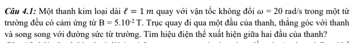 Câu 4.1: Một thanh kim loại dài ell =1m quay với vận tốc không đổi omega =20 rad/s trong một từ 
trường đều có cảm ứng từ B=5.10^(-2)T. Trục quay đi qua một đầu của thanh, thắng góc với thanh 
và song song với đường sức từ trường. Tìm hiệu điện thế xuất hiện giữa hai đầu của thanh?