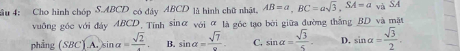 âu 4: Cho hình chóp S. ABCD có đáy ABCD là hình chữ nhật, AB=a, BC=asqrt(3), SA=a và SA
vuông góc với đáy ABCD. Tính sinữ với α là góc tạo bởi giữa đường thắng BD và mặt
phẳng (SBC).A. sin alpha =frac sqrt(2). B. sin alpha = sqrt(7)/2 . C. sin alpha = sqrt(3)/5 . D. sin alpha = sqrt(3)/2 .