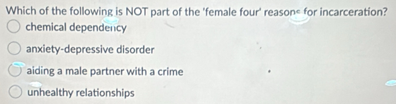 Which of the following is NOT part of the 'female four' reason< for incarceration?
 chemical dependency
anxiety-depressive disorder
aiding a male partner with a crime
unhealthy relationships