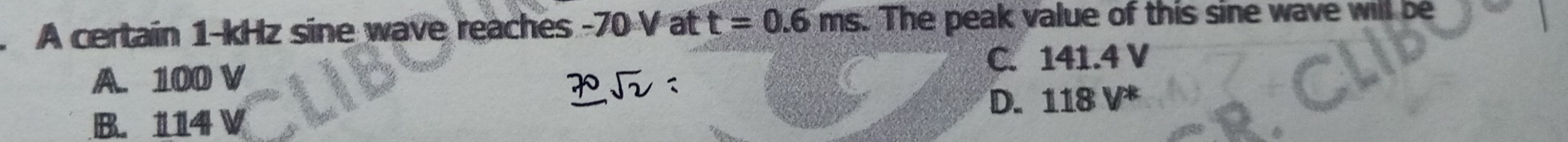A certain 1-kHz sine wave reaches -70 V at t=0.6ms. The peak value of this sine wave will be
A. 100 V C. 141.4 V
D. 118 V *
B. 114 V
