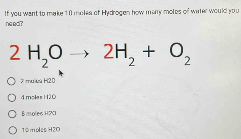 If you want to make 10 moles of Hydrogen how many moles of water would you
need?
2H_2Oto 2H_2+O_2
2 moles H2O
4 moles H2O
8 moles H20
10 moles H2O