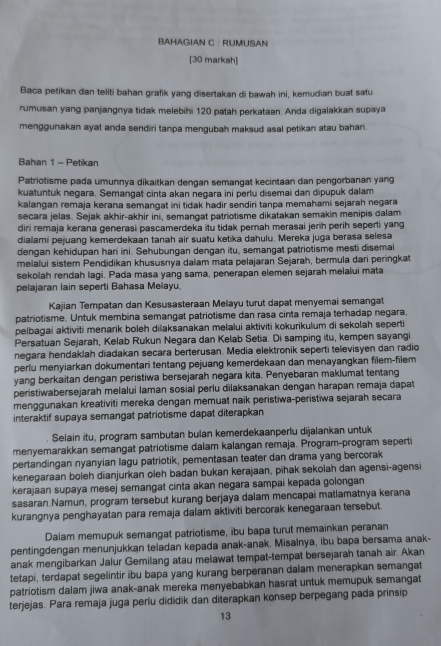 BAHAGIAN C : RUMUSAN
[30 markah]
Baca petikan dan teliti bahan grafik yang disertakan di bawah ini, kemudian buat satu
rumusan yang panjangnya tidak melebihi 120 patah perkataan. Anda digalakkan supaya
menggunakan ayat anda sendiri tanpa mengubah maksud asal petikan atau bahan
Bahan 1 - Petikan
Patriotisme pada umunnya dikaitkan dengan semangat kecintaan dan pengorbanan yang
kuatuntuk negara. Semangat cinta akan negara ini perlu disemai dan dipupuk dalam
kalangan remaja kerana semangat ini tidak hadir sendiri tanpa memahami sejarah negara
secara jelas. Sejak akhir-akhir ini, semangat patriotisme dikatakan semakin menipis dalam
diri remaja kerana generasi pascamerdeka itu tidak pernah merasai jerih perih seperti yang
dialami pejuang kemerdekaan tanah air suatu ketika dahulu. Mereka juga berasa selesa
dengan kehidupan hari ini. Sehubungan dengan itu, semangat patriotisme mesti disemai
melalui sistem Pendidikan khususnya dalam mata pelajaran Sejarah, bermula dari peringkat
sekolah rendah lagi. Pada masa yang sama, penerapan elemen sejarah melalui mata
pelajaran lain seperti Bahasa Melayu.
Kajian Tempatan dan Kesusasteraan Melayu turut dapat menyemai semangat
patriotisme. Untuk membina semangat patriotisme dan rasa cinta remaja terhadap negara,
pelbagai aktiviti menarik boleh diaksanakan melalui aktiviti kokurikulum di sekolah seperti
Persatuan Sejarah, Kelab Rukun Negara dan Kelab Setia. Di samping itu, kempen sayangi
negara hendaklah diadakan secara berterusan. Media elektronik seperti televisyen dan radio
perlu menyiarkan dokumentari tentang pejuang kemerdekaan dan menayangkan filem-filem
yang berkaitan dengan peristiwa bersejarah negara kita. Penyebaran maklumat tentang
peristiwabersejarah melalui laman sosial perlu dilaksanakan dengan harapan remaja dapat
menggunakan kreativiti mereka dengan memuat naïk peristiwa-peristiwa sejarah secara
interaktif supaya semangat patriotisme dapat diterapkan
Selain itu, program sambutan bulan kemerdekaanperlu dijalankan untuk
menyemarakkan semangat patriotisme dalam kalangan remaja. Program-program seperti
pertandingan nyanyian lagu patriotik, pementasan teater dan drama yang bercorak
kenegaraan boleh dianjurkan oleh badan bukan kerajaan, pihak sekolah dan agensi-agensi
kerajaan supaya mesej semangat cinta akan negara sampai kepada golongan
sasaran.Namun, program tersebut kurang berjaya dalam mencapai matlamatnya kerana
kurangnya penghayatan para remaja dalam aktiviti bercorak kenegaraan tersebut.
Dalam memupuk semangat patriotisme, ibu bapa turut memainkan peranan
pentingdengan menunjukkan teladan kepada anak-anak. Misalnya, ibu bapa bersama anak-
anak mengibarkan Jalur Gemilang atau melawat tempat-tempat bersejarah tanah air. Akan
tetapi, terdapat segelintir ibu bapa yang kurang berperanan dalam menerapkan semangat
patriotism dalam jiwa anak-anak mereka menyebabkan hasrat untuk memupuk semangat
terjejas. Para remaja juga perlu dididik dan diterapkan konsep berpegang pada prinsip
13