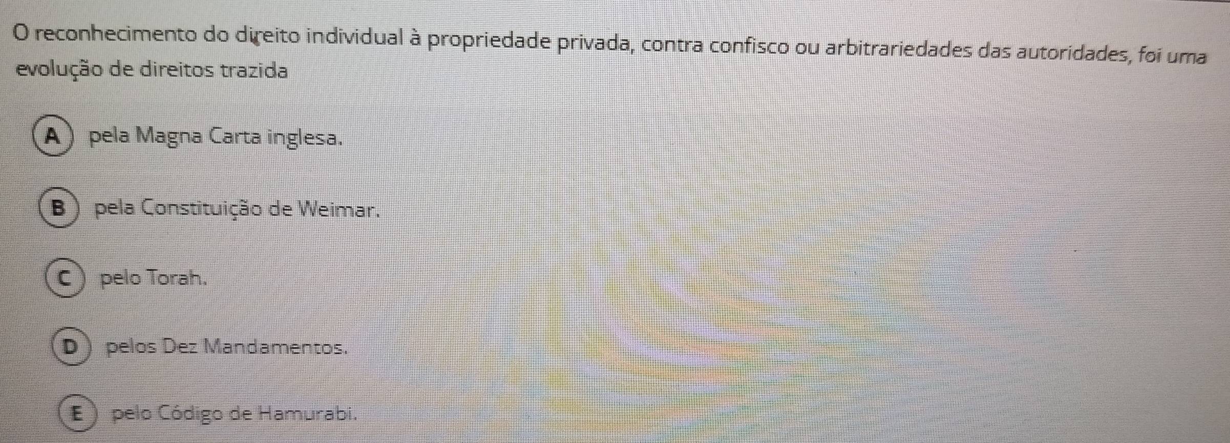 reconhecimento do direito individual à propriedade privada, contra confisco ou arbitrariedades das autoridades, foi uma
evolução de direitos trazida
A) pela Magna Carta inglesa.
(B ) pela Constituição de Weimar.
C) pelo Torah.
D  pelos Dez Mandamentos.
E ) pelo Código de Hamurabi.