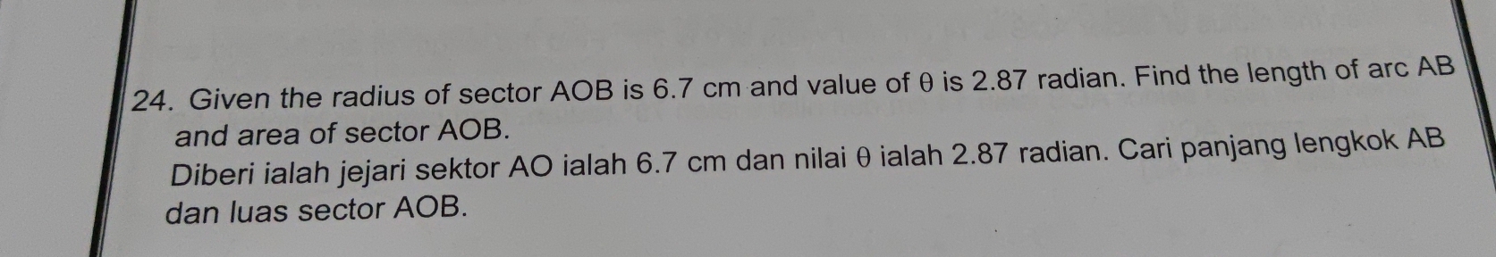 Given the radius of sector AOB is 6.7 cm and value of θ is 2.87 radian. Find the length of arc AB
and area of sector AOB. 
Diberi ialah jejari sektor AO ialah 6.7 cm dan nilaiθialah 2.87 radian. Cari panjang lengkok AB
dan luas sector AOB.