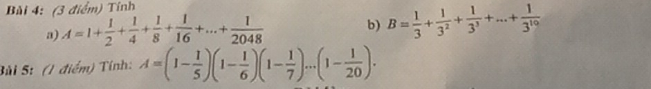 Bùi 4: (3 điểm) Tính 
a) A=1+ 1/2 + 1/4 + 1/8 + 1/16 +...+ 1/2048 
b) B= 1/3 + 1/3^2 + 1/3^3 +...+ 1/3^(10) 
Súi 5: (1 điểm) Tính: A=(1- 1/5 )(1- 1/6 )(1- 1/7 )...(1- 1/20 ).