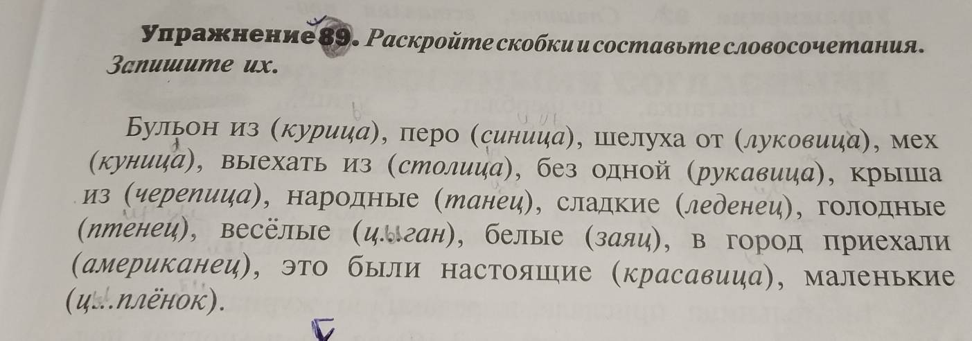 уπражнение 89. Раскройте скобки и составьте словосочетания. 
3anuuume ux. 
Бульониз (курииаη, πеро (синииа), шелуха от (луковииа), мех 
(кунииа), выехать из (столица), без одной (рукавииа), крыша 
из (черепииа), народные (Манец), сладкие (леренец), голодные 
(ηтенеи), весёлые (цлган), белые (заяи), в город приехали 
(американец), это были настояшие (красавица), маленькие 
(ц..ΝлёнOк).