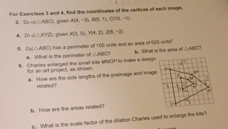 For Exercises 3 and 4, find the coordinates of the vertices of each image.
3. D_a75(△ ABC). given A(4,-3),B(6,1),C(10,-1)
4. D_1s(△ XYZ) , given X(3,0),Y(4,2),Z(6,-2)
5. D_k(△ ABC) has a perimeter of 100 units and an area of 625units^2
a. What is the perimeter of △ ABC b. What is the area of △ ABC ?
6. Charles enlarged the small kite MNOP to make a design
for an art project, as shown.
a. How are the side lengths of the preimage and image
related? 
b. How are the areas related? 
c. What is the scale factor of the dilation Charles used to enlarge the kite?