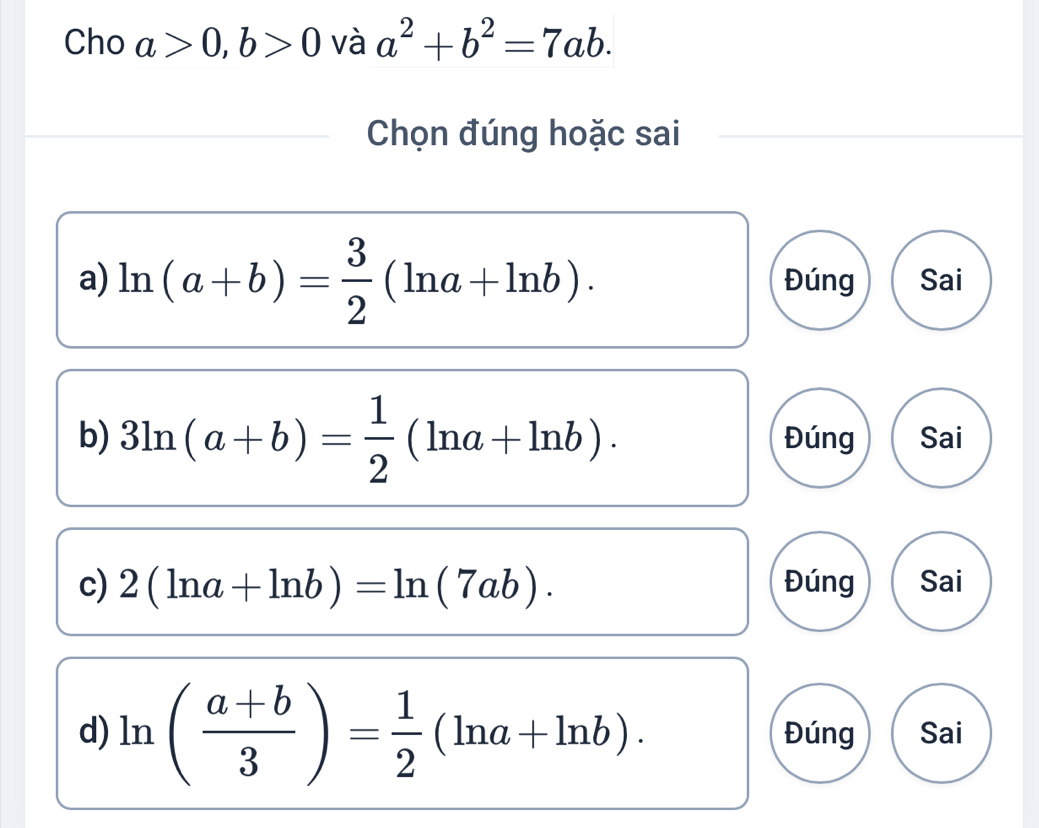 Cho a>0, b>0 và a^2+b^2=7ab. 
Chọn đúng hoặc sai
a) ln (a+b)= 3/2 (ln a+ln b). Đúng Sai
b) 3ln (a+b)= 1/2 (ln a+ln b). Đúng Sai
c) 2(ln a+ln b)=ln (7ab). Đúng Sai
d) ln ( (a+b)/3 )= 1/2 (ln a+ln b). Đúng Sai