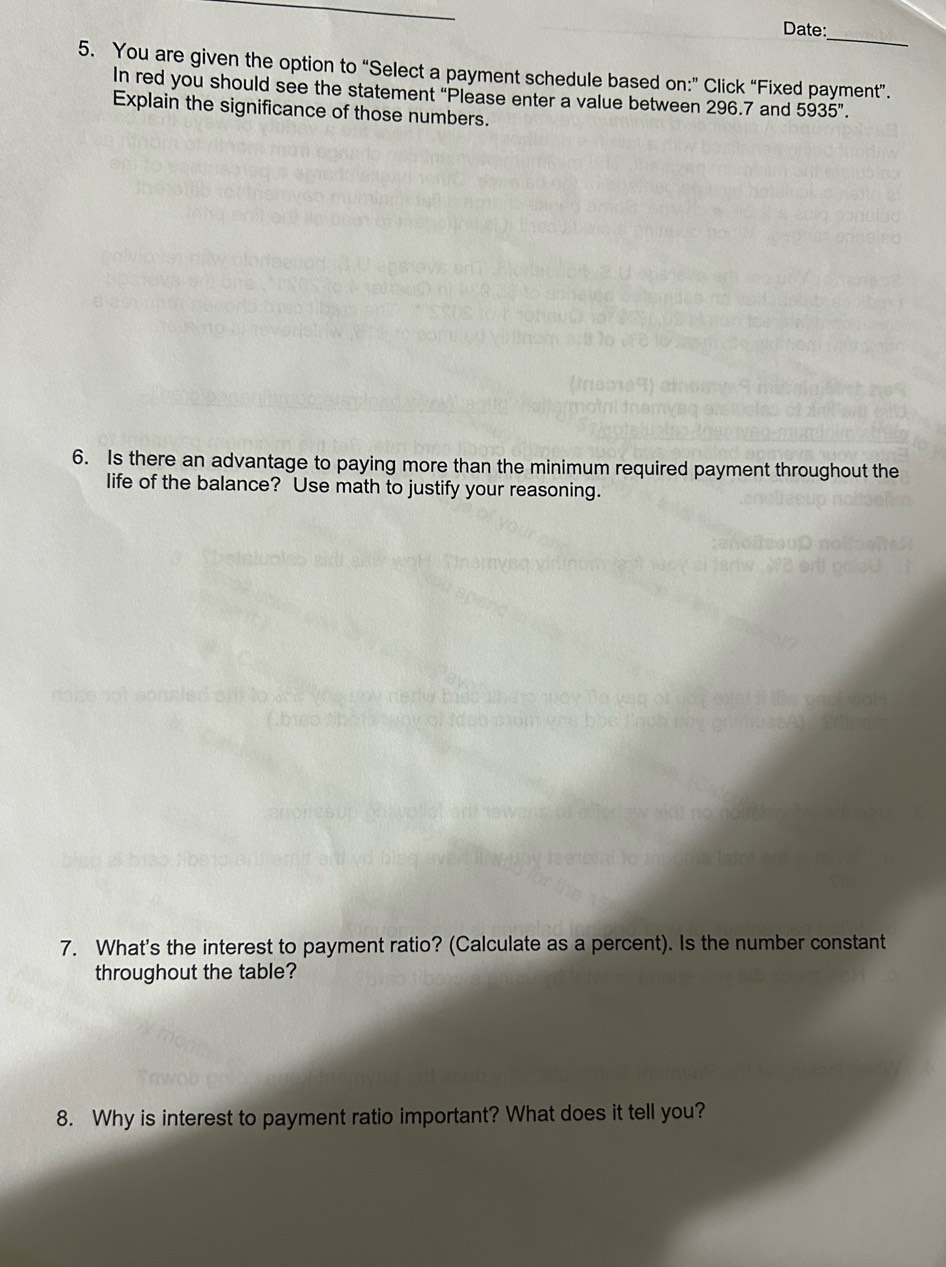 Date: 
5. You are given the option to “Select a payment schedule based on:” Click “Fixed payment”. 
In red you should see the statement “Please enter a value between 296.7 and 5935''. 
Explain the significance of those numbers. 
6. Is there an advantage to paying more than the minimum required payment throughout the 
life of the balance? Use math to justify your reasoning. 
7. What's the interest to payment ratio? (Calculate as a percent). Is the number constant 
throughout the table? 
8. Why is interest to payment ratio important? What does it tell you?