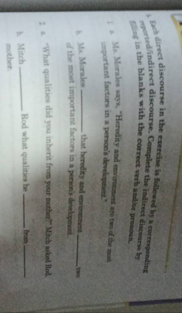 Bach direct discourse in the exercise is followed by a corresponding 
reported/indirect discourse. Complete the indirect discourse by 
filling in the blanks with the correct verb and/or pronoun. 
1 a. Ms. Morales says, “Heredity and envirenment are two of the most 
important factors in a person's development." 
b. Ms. Morales _that heredity and environment _two 
of the most important factors in a person's development. 
2. a. “What qualities did you inherit from your mother?” Mitch asked Rod. 
b. Mitch_ Rod what qualities he _from_ 
mother.