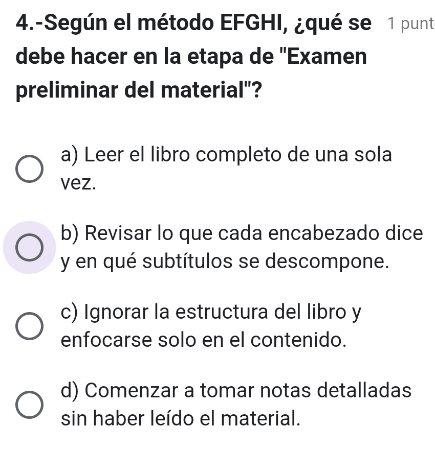 4.-Según el método EFGHI, ¿qué se 1 punt
debe hacer en la etapa de 'Examen
preliminar del material"?
a) Leer el libro completo de una sola
vez.
b) Revisar lo que cada encabezado dice
y en qué subtítulos se descompone.
c) Ignorar la estructura del libro y
enfocarse solo en el contenido.
d) Comenzar a tomar notas detalladas
sin haber leído el material.