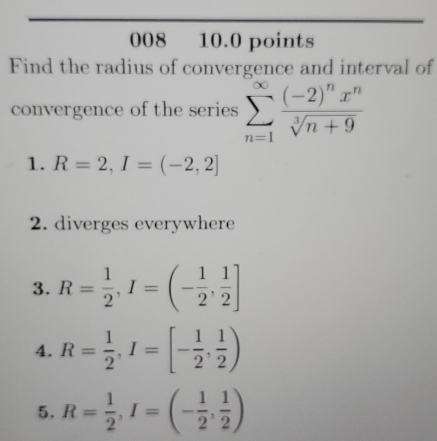 008 10.0 points 
Find the radius of convergence and interval of 
convergence of the series sumlimits _(n=1)^(∈fty)frac (-2)^nx^nsqrt[3](n+9)
1. R=2, I=(-2,2]
2. diverges everywhere 
3. R= 1/2 , I=(- 1/2 , 1/2 ]
4. R= 1/2 , I=[- 1/2 , 1/2 )
5. R= 1/2 , I=(- 1/2 , 1/2 )