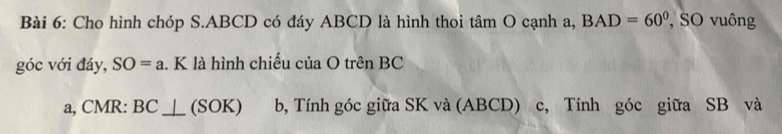 Cho hình chóp S. ABCD có đáy ABCD là hình thoi tâm O cạnh a, BAD=60° , SO vuông 
góc với đáy, SO=a. K là hình chiếu của O trên BC
a, CMR : BC⊥ _ (SOK) b, Tính góc giữa SK và (ABCD) c, Tính góc giữa SB và