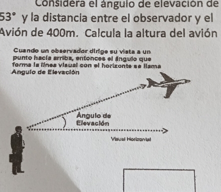 Considera el ángulo de elevación de
53° y la distancia entre el observador y el 
Avión de 400m. Calcula la altura del avión 
Cuando un observador dirige su vista a un 
punto hacía arriba, entonces el ángulo que 
forma la línes visual con el horizonte se liama 
Angulo de Elevación 
Ángulo de 
Elevación 
Visual Horizontal