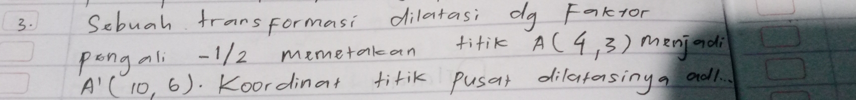 Sebuah fransformasi dilatasi dg Faktor 
pongali -1/2 memetakan titik A(4,3) menjadi
A'(10,6). Koordinat tirik pusat dilatasing a adl.