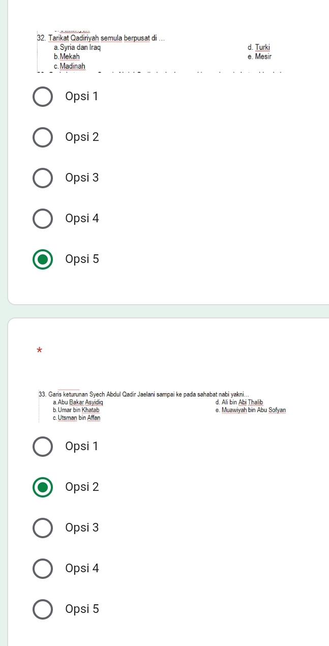 Tarikat Qadiriyah semula berpusat di ….
a.Syria dan Iraq d. Turki
b. Mekah e. Mesir
c. Madinah
Opsi 1
Opsi 2
Opsi 3
Opsi 4
Opsi 5
*
33. Garis keturunan Syech Abdul Qadir Jaelani sampai ke pada sahabat nabi yakni...
a.Abu Bakar Asyidiq d. Ali bin Abi Thalib
b. Umar bin Khatab e. Muawiyah bin Abu Sofyan
c. Utsman bin Affan
Opsi 1
Opsi 2
Opsi 3
Opsi 4
Opsi 5