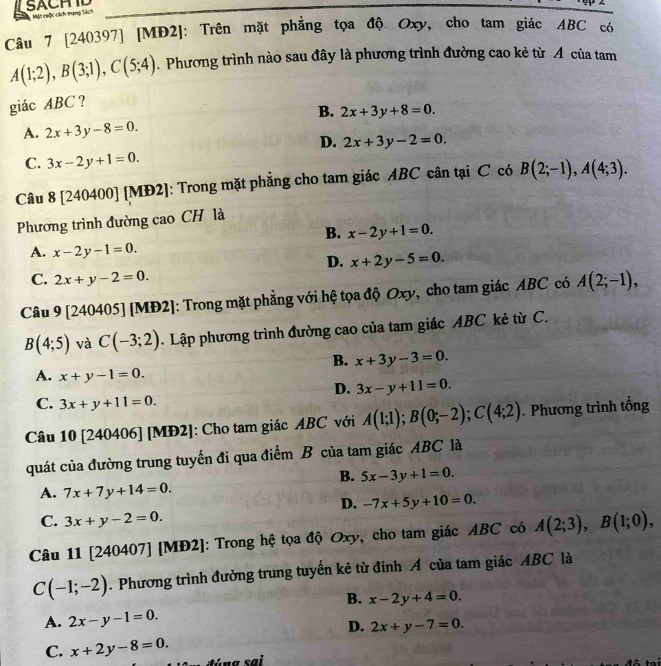 SACHID
Một cuộc cách mạng Sách
Câu 7 [240397] [MĐ2]: Trên mặt phẳng tọa độ Oxy, cho tam giác ABC có
A(1;2),B(3;1),C(5;4). Phương trình nào sau đây là phương trình đường cao kẻ từ A của tam
giác ABC ?
B. 2x+3y+8=0.
A. 2x+3y-8=0.
D. 2x+3y-2=0.
C. 3x-2y+1=0.
Câu 8 [240400] [MĐ2]: Trong mặt phẳng cho tam giác ABC cân tại C có B(2;-1),A(4;3).
Phương trình đường cao CH là
B. x-2y+1=0.
A. x-2y-1=0.
D. x+2y-5=0.
C. 2x+y-2=0.
Câu 9 [240405] [MĐ2]: Trong mặt phẳng với hệ tọa độ Oxy, cho tam giác ABC có A(2;-1),
B(4;5) và C(-3;2). Lập phương trình đường cao của tam giác ABC kẻ từ C.
B. x+3y-3=0.
A. x+y-1=0.
D. 3x-y+11=0.
C. 3x+y+11=0.
Câu 10 [240406] [MĐ2]: Cho tam giác ABC với A(1;1);B(0;-2);C(4;2). Phương trình tổng
quát của đường trung tuyến đi qua điểm B của tam giác ABC là
B. 5x-3y+1=0.
A. 7x+7y+14=0.
D. -7x+5y+10=0.
C. 3x+y-2=0.
Câu 11 [240407] [MĐ2]: Trong hệ tọa độ Oxy, cho tam giác ABC có A(2;3),B(1;0),
C(-1;-2). Phương trình đường trung tuyến kẻ từ đỉnh A của tam giác ABC là
B. x-2y+4=0.
A. 2x-y-1=0.
D. 2x+y-7=0.
C. x+2y-8=0.