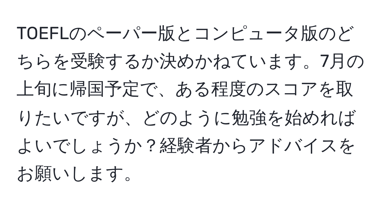 TOEFLのペーパー版とコンピュータ版のどちらを受験するか決めかねています。7月の上旬に帰国予定で、ある程度のスコアを取りたいですが、どのように勉強を始めればよいでしょうか？経験者からアドバイスをお願いします。