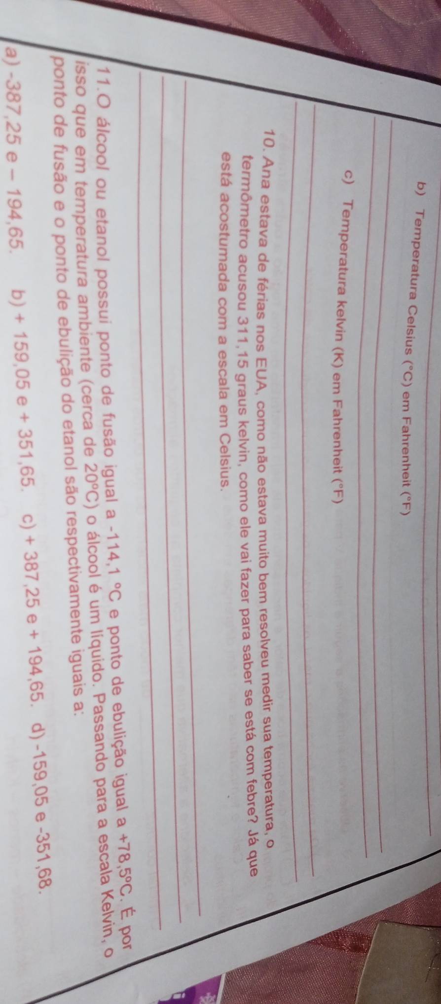 Temperatura Celsius (^circ C) em Fahrenheit (°F)
_
_
c) Temperatura kelvin (K) em Fahrenheit (°F)
_
_
10. Ana estava de férias nos EUA, como não estava muito bem resolveu medir sua temperatura, o
termômetro acusou 311,15 graus kelvin, como ele vai fazer para saber se está com febre? Já que
está acostumada com a escala em Celsius.
_
_
_
11.O álcool ou etanol possui ponto de fusão igual a -114 4.1°C e ponto de ebulição igual a+78,5°C. É por
isso que em temperatura ambiente (cerca de 20°C) o álcool é um líquido. Passando para a escala Kelvin, o
ponto de fusão e o ponto de ebulição do etanol são respectivamente iguais a:
a) -387,25 e - 194,65. b) + 159,05 e + 351,65. c) + 387,25 e + 194,65. d) -159,05 e -351,68.