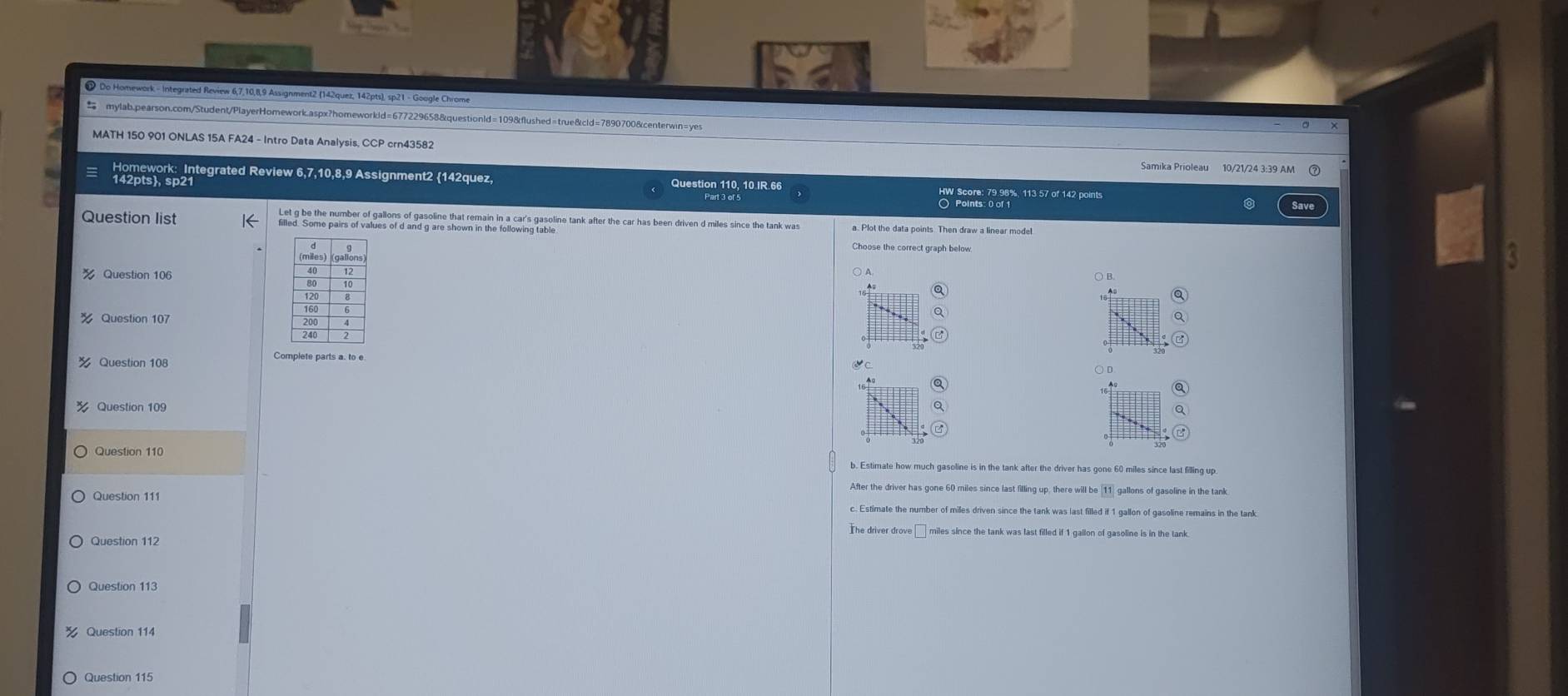 Do Homework - Integrated Review 6,7,10,8,9 Assignment2 (142quez, 142pts), sp21 - Google Chrome
mylab.pearson.com/Student/PlayerHomework.aspx?homeworkld=677229658&questionId=109&flushed=true&cld=7890700&centerwin=yes
MATH 150 901 ONLAS 15A FA24 - Intro Data Analysis, CCP crn43582
Samika Prioleau 10/21/24 3:39 AM (
Homework: Integrated Review 6,7,10,8,9 Assignment2 142quez, Question 110, 10 IR 66 HW Score: 79.98%, 113 57 of 142 points
142pts, sp21
○ Points: 0 of
Question list filled. Some pairs of values of d and g are shown in the following tagpline tank after the car has been driven d miles since the tank was
Choose the correct graph below
% Question 106
○ B.
% Question 107
Question 108
Complete parts a. to e
Question 109
Question 110 b. Estimate how much gasoline is in the tank after the driver has gone 60 miles since last filling up.
After the driver has gone 60 miles since last filling up, there will be gallons of gasoline in the tank
Question 111 c. Estimate the number of miles driven since the tank was last filled if 1 gallon of gasoline remains in the tank
The driver drove miles since the tank was last filled if 1 gallon of gasoline is in the tank
Question 112
Question 113
Question 114
Question 115