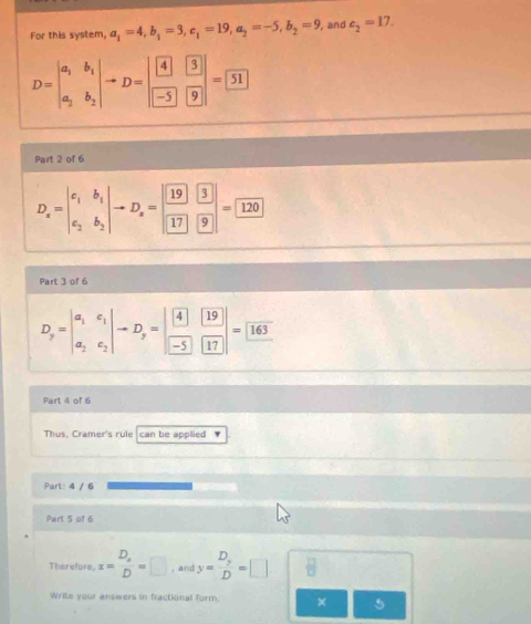 For this system, a_1=4, b_1=3, c_1=19, a_2=-5, b_2=9 , and c_2=17.
D=beginvmatrix a_1&b_1 a_2&b_2endvmatrix to D=beginvmatrix boxed 4&boxed 3 boxed -5&boxed 9endvmatrix =boxed 51
Part 2 of 6
D_x=beginvmatrix c_1&b_1 c_2&b_2endvmatrix to D_z=beginbmatrix  19/3 beginarrayr 3 9 endarray endbmatrix =□
Part 3 of 6
D_y=beginvmatrix a_1&c_1 a_2&c_2endvmatrix to D_y=beginvmatrix 4&19 -5&17endvmatrix =boxed 163
Part 4 of 6 
Thus, Cramer's rule can be applied 
Part: 4 / 6 
Part 5 of 6 
Therefore x=frac D_xD=□ , and y=frac D_yD=□ □ sqrt(frac 12)□  □  (-3,DG
Write your answers in fractional form. × 5