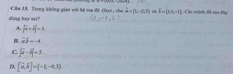 a=(0;0;-2024). 
Cầu 15. Trong không gian với hệ toạ độ Oxyz , cho vector a=(1;-2;3) và vector b=(1;1;-1) Các mệnh đề sau đây
đúng hay sai?
A. |vector a+vector b|=3.
B. vector a.vector b=-4.
C. |vector a-vector b|=5.
D. [vector a,vector b]=(-1;-4;3).