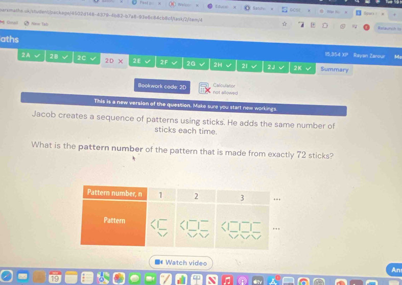 Past p x Welcor Educal X Satchn GCSE × War his × Sparx x 
parxmaths.uk/student/package/4502d148-4379-4b82-b7a8-93e6c84cb8cf/task/2/item/4 + ⑤ Relaunch to 
M Gmai New Tab 
aths 15,354 XP Rayan Zarour M 
2A 28 2C 2D* 2E 2F 2G 2H 21 2J 2K Summary 
Calculator 
Bookwork code: 2D not allowed 
This is a new version of the question. Make sure you start new workings. 
Jacob creates a sequence of patterns using sticks. He adds the same number of 
sticks each time. 
What is the pattern number of the pattern that is made from exactly 72 sticks? 
Watch video 
An