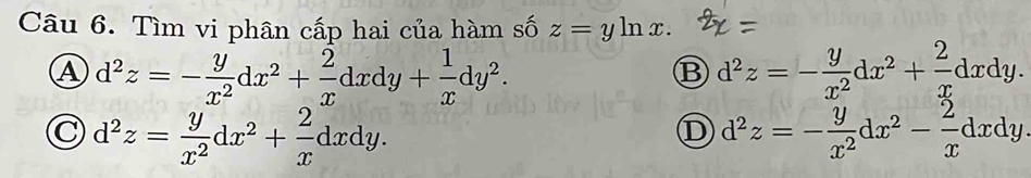 Tìm vi phân cấp hai của hàm số z=yln x.
A d^2z=- y/x^2 dx^2+ 2/x dxdy+ 1/x dy^2.
B d^2z=- y/x^2 dx^2+ 2/x dxdy.
C d^2z= y/x^2 dx^2+ 2/x dxdy.
D d^2z=- y/x^2 dx^2- 2/x dxdy