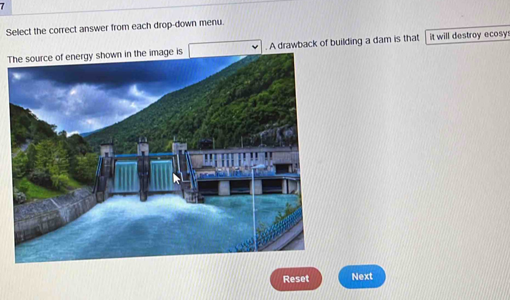 Select the correct answer from each drop-down menu. 
T. A drawback of building a dam is that it will destroy ecosy: 
Reset Next