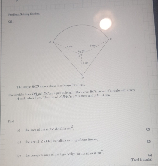 Problem Solving Section 
Q1. 
The shape BCD shown above is a design for a logo. 
The straight lines DB and DCare equal in length. The curve BCis an arc of a circle with centre
A and radius 6 cm. The size of ∠ BAC is 2.2 radians and AD-4cm. 
Find 
(a) the area of the sector BAC, in cm^2, (2) 
(b) the size of ∠ DAC; in radians to 3 significant figures, (2) 
(c) the complete area of the logo design, to the nearest cm^2. 
(4) 
(Total 8 marks)