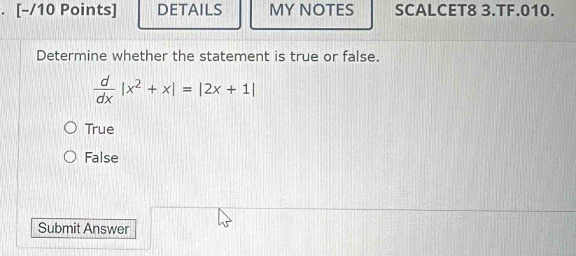 [−/10 Points] DETAILS MY NOTES SCALCET8 3.TF.010.
Determine whether the statement is true or false.
 d/dx |x^2+x|=|2x+1|
True
False
Submit Answer