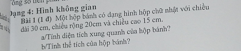 Dạng 4: Hình không gian 
nành c Bài 1 (1 đ) Một hộp bánh có dạng hình hộp chữ nhật với chiều 
en và dài 30 cm, chiều rộng 20cm và chiều cao 15 cm. 
a/Tính diện tích xung quanh của hộp bánh? 
b/Tính thể tích của hộp bánh?