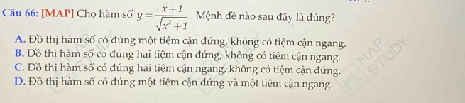 [MAP] Cho hàm số y= (x+1)/sqrt(x^2+1) . Mệnh đề nào sau đây là đúng?
A. Đồ thị hàm số có đúng một tiệm cận đứng, không có tiệm cận ngang.
B. Đồ thị hàm số có đúng hai tiệm cận đứng, không có tiệm cận ngang.
C. Đồ thị hàm số có đúng hai tiệm cận ngang, không có tiệm cận đứng.
D. Đồ thị hàm số có đúng một tiệm cận đứng và một tiệm cận ngang.