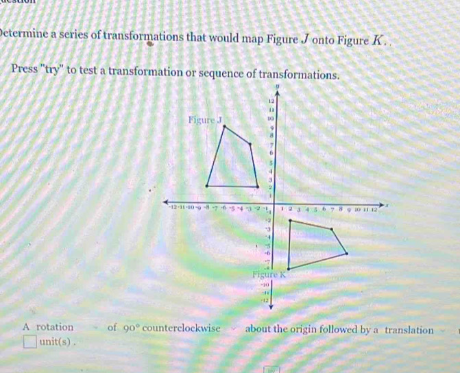 Determine a series of transformations that would map Figure J onto Figure K. 
A rotation of 90° counterclockwise about the origin followed by a translation 
unit(s) .