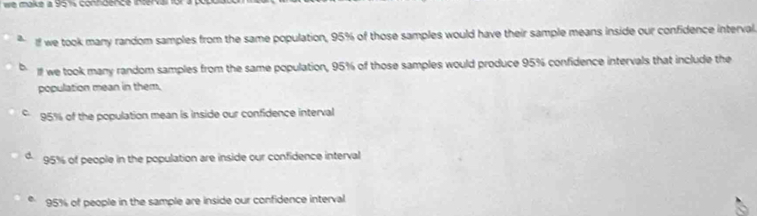 If we took many random samples from the same population, 95% of those samples would have their sample means inside our confidence interval
lf we took many random samples from the same population, 95% of those samples would produce 95% confidence intervals that include the
population mean in them.
95% of the population mean is inside our confidence interval
95% of people in the population are inside our confidence interval
e. 95% of people in the sample are inside our confidence interval