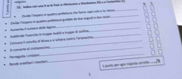 índica con una X se le frasi si riferiscono a Diocleziano (D) o a Cestantno (C 
Divide l'impero in quattro prefetture che fanno capo solo a lui stesso 
Divide l'impero in quattro prefetture guidate da due augusti e due crsari. 
Aumenta I numero delle legioni_ 
Sudálvide l'esercito in truppe mobill e truppe di confine._ 
Convoca iI concílio di Nicea e sí schiera contro l'arianesimo. 
Si converte al cristianesimo 
Perseguita I cristian 
Rende ereditari i mestieri. 
_ 
L punto per ogní risposta corretta