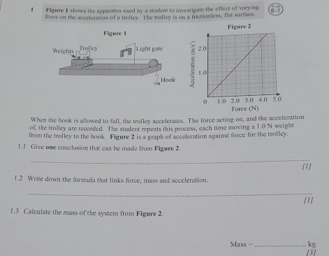 Figure I shows the apparatus used by a student to investigate the effect of varying 6 7 
force on the acceleration of a trolley. The trolley is on a frictionless, flat surface. 
Figure 2 
Force (N) 
When the hook is allowed to fall, the trolley accelerates. The force acting on, and the acceleration 
of, the trolley are recorded. The student repeats this process, each time moving a 1.0 N weight 
from the trolley to the hook. Figure 2 is a graph of acceleration against force for the trolley. 
1.1 Give one conclusion that can be made from Figure 2. 
_ 
[1] 
1.2 Write down the formula that links force, mass and acceleration. 
_ 
[1] 
1.3 Calculate the mass of the system from Figure 2. 
Mass - _ kg
[3]