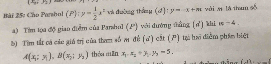 (x_2,y_2)
Bài 25: Cho Parabol (P) : y= 1/2 x^2 và đường thẳng (d): y=-x+m với m là tham số. 
a) Tìm tọa độ giao điểm của Parabol (P) với đường thẳng (d) khi m=4. 
b) Tìm tất cả các giá trị của tham số m đề (d) cắt (P) tại hai điểm phân biệt
A(x_1;y_1), B(x_2;y_2) thỏa mãn x_1.x_2+y_1. y_2=5. 
2 thắng (d)· v=(