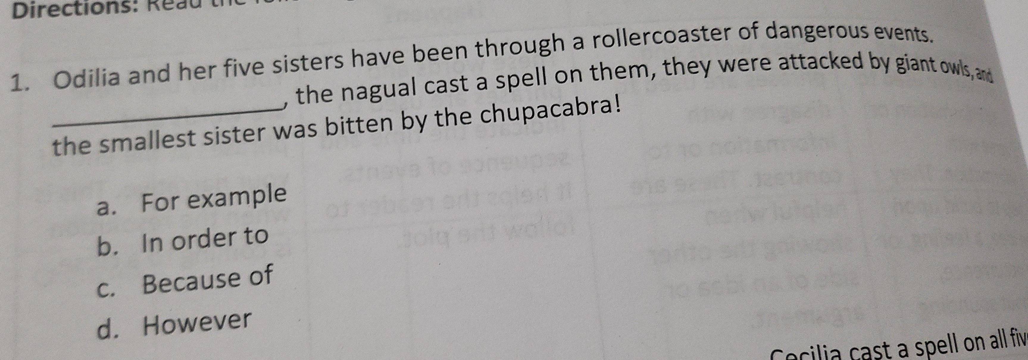 Directions: Reau
1. Odilia and her five sisters have been through a rollercoaster of dangerous events.
, the nagual cast a spell on them, they were attacked by giant owls, and
_the smallest sister was bitten by the chupacabra!
a. For example
b. In order to
c. Because of
d. However
Cecilia cast a spell on all fiv