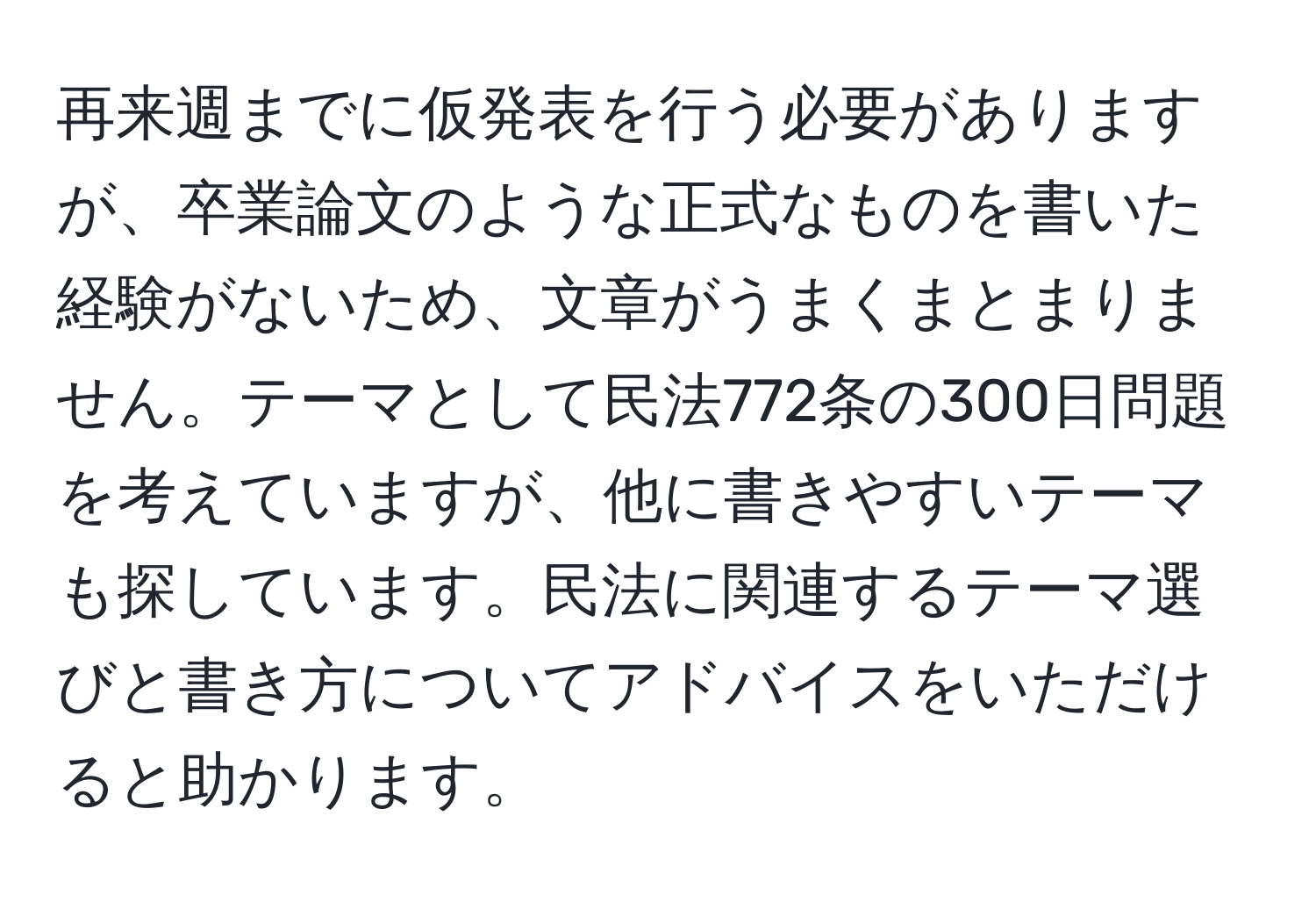 再来週までに仮発表を行う必要がありますが、卒業論文のような正式なものを書いた経験がないため、文章がうまくまとまりません。テーマとして民法772条の300日問題を考えていますが、他に書きやすいテーマも探しています。民法に関連するテーマ選びと書き方についてアドバイスをいただけると助かります。