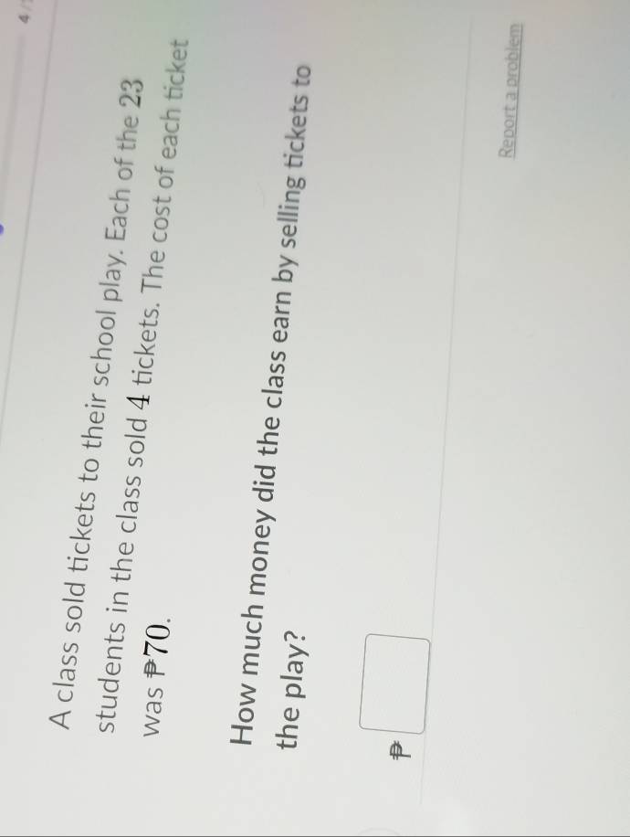A class sold tickets to their school play. Each of the 23
students in the class sold 4 tickets. The cost of each ticket 
was P70. 
How much money did the class earn by selling tickets to 
the play? 
^ 
Report a problem