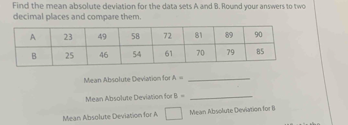 Find the mean absolute deviation for the data sets A and B. Round your answers to two 
decimal places and compare them. 
Mean Absolute Deviation for A= _ 
Mean Absolute Deviation for B= _ 
Mean Absolute Deviation for A Mean Absolute Deviation for B