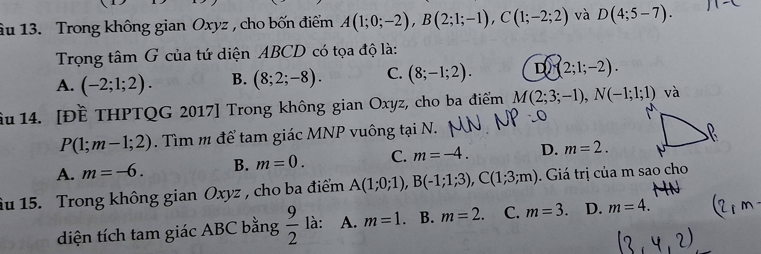 âu 13. Trong không gian Oxyz , cho bốn điểm A(1;0;-2), B(2;1;-1), C(1;-2;2) và D(4;5-7). 
Trọng tâm G của tứ diện ABCD có tọa độ là:
D (2;1;-2).
A. (-2;1;2).
B. (8;2;-8).
C. (8;-1;2). 
Ấu 14. [Đề THPTQG 2017] Trong không gian Oxyz, cho ba điểm M(2;3;-1), N(-1;1;1) và
P(1;m-1;2). Tìm m để tam giác MNP vuông tại N.
A. m=-6. B. m=0. C. m=-4.
D. m=2. 
Âu 15. Trong không gian Oxyz , cho ba điểm A(1;0;1), B(-1;1;3), C(1;3;m). Giá trị của m sao cho
diện tích tam giác ABC bằng  9/2  là: A. m=1. B. m=2. C. m=3. D. m=4.