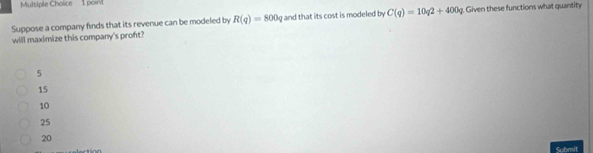 Suppose a company finds that its revenue can be modeled by R(q)=800 g and that its cost is modeled by C(q)=10q2+400q. Given these functions what quantity
will maximize this company's proft?
5
15
10
25
20
Submit