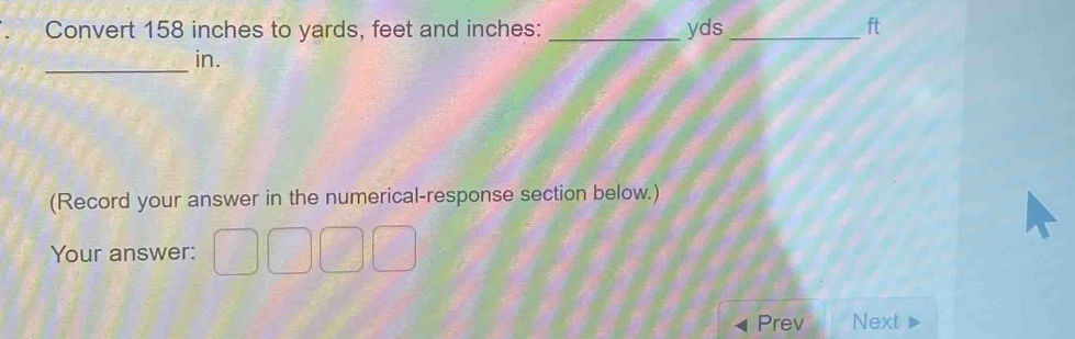 Convert 158 inches to yards, feet and inches : _ yds _ ft
_ 
in. 
(Record your answer in the numerical-response section below.) 
Your answer: 
Prev Next