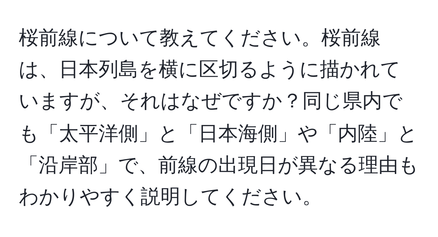 桜前線について教えてください。桜前線は、日本列島を横に区切るように描かれていますが、それはなぜですか？同じ県内でも「太平洋側」と「日本海側」や「内陸」と「沿岸部」で、前線の出現日が異なる理由もわかりやすく説明してください。