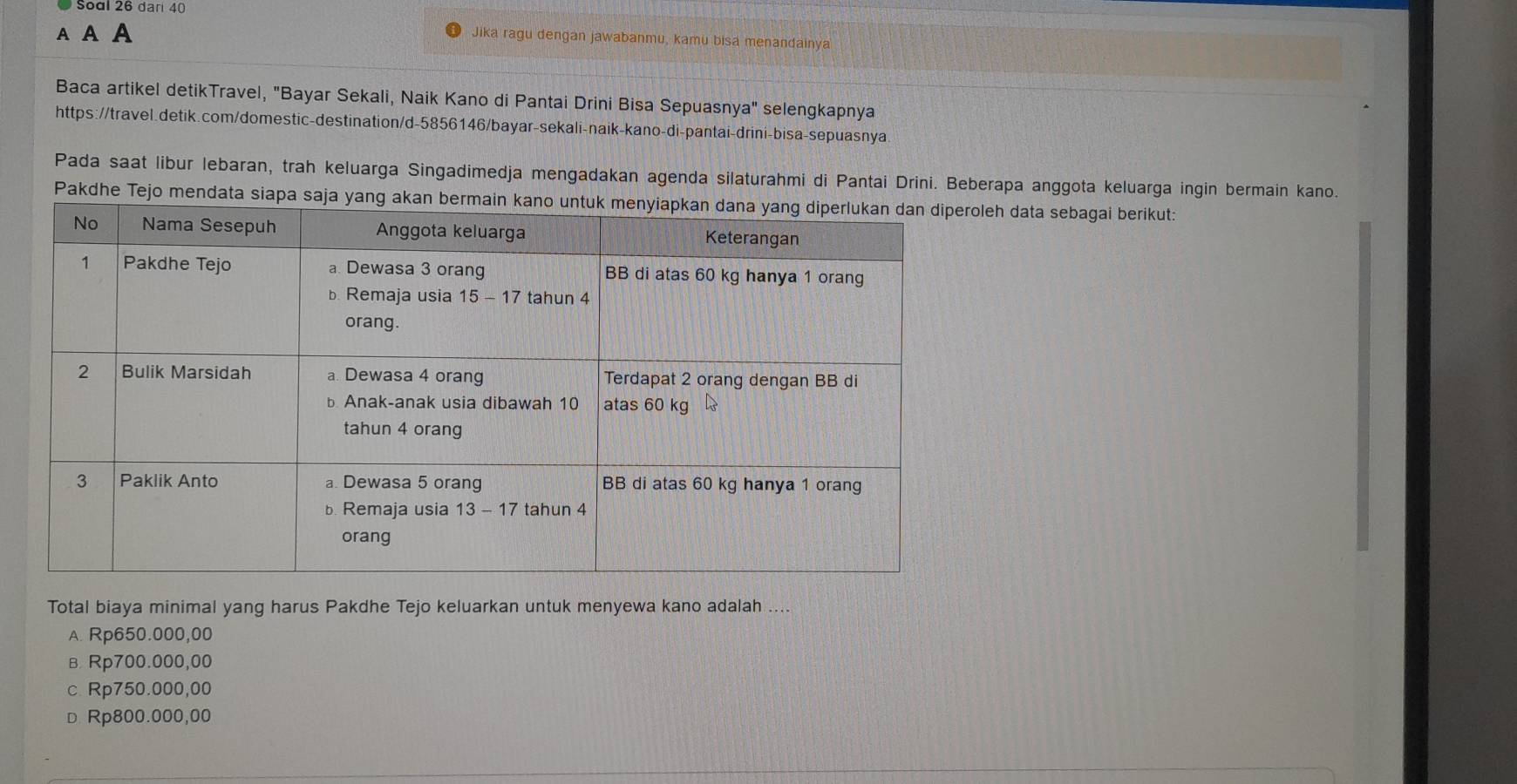 Soal 26 dar 40
A A A
Jika ragu dengan jawabanmu, kamu bisa menandainya
Baca artikel detikTravel, "Bayar Sekali, Naik Kano di Pantai Drini Bisa Sepuasnya" selengkapnya
https://travel.detik.com/domestic-destination/d-5856146/bayar-sekali-naik-kano-di-pantai-drini-bisa-sepuasnya
Pada saat libur lebaran, trah keluarga Singadimedja mengadakan agenda silaturahmi di Pantai Drini. Beberapa anggota keluarga ingin bermain kano.
Pakdhe Tejo mendata siapa saja yang akan bermain kano eh data sebagai berikut:
Total biaya minimal yang harus Pakdhe Tejo keluarkan untuk menyewa kano adalah ....
A. Rp650.000,00
в. Rp700.000,00
c. Rp750.000,00
D Rp800.000,00