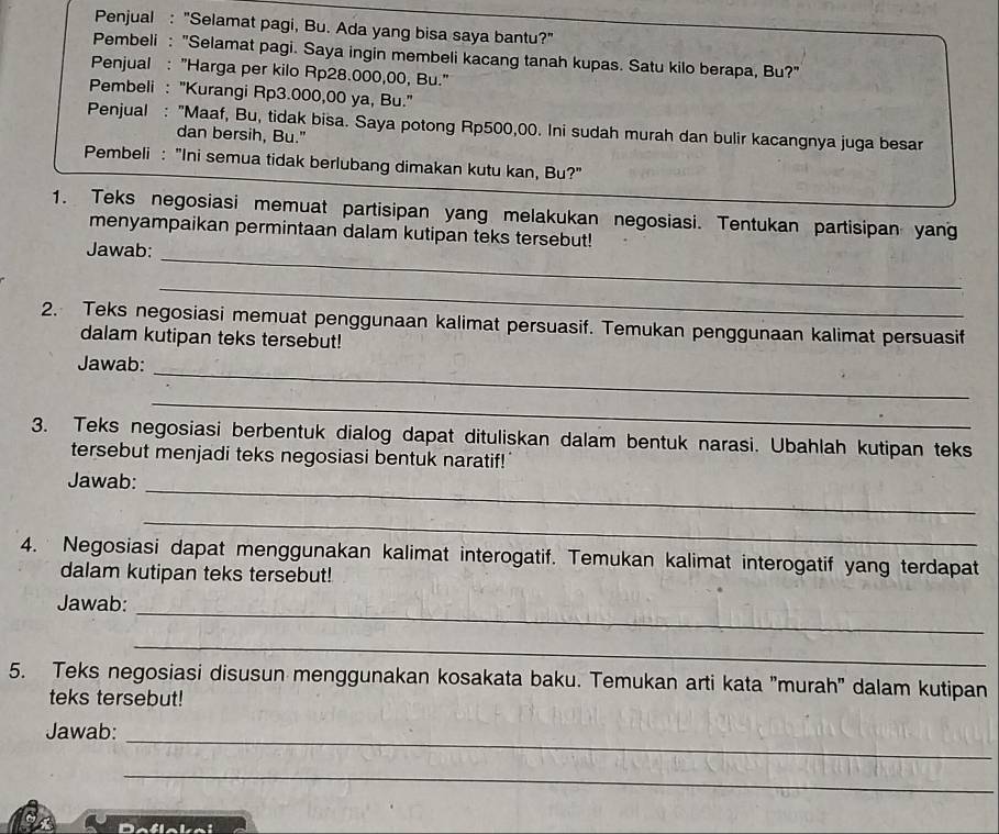 Penjual : "Selamat pagi, Bu. Ada yang bisa saya bantu?" 
Pembeli : "Selamat pagi. Saya ingin membeli kacang tanah kupas. Satu kilo berapa, Bu?" 
Penjual : "Harga per kilo Rp28.000,00, Bu." 
Pembeli : "Kurangi Rp3.000,00 ya, Bu." 
Penjual : "Maaf, Bu, tidak bisa. Saya potong Rp500,00. Ini sudah murah dan bulir kacangnya juga besar 
dan bersih, Bu." 
Pembeli : "Ini semua tidak berlubang dimakan kutu kan, Bu?" 
1. Teks negosiasi memuat partisipan yang melakukan negosiasi. Tentukan partisipan yang 
_ 
menyampaikan permintaan dalam kutipan teks tersebut! 
Jawab: 
_ 
2. Teks negosiasi memuat penggunaan kalimat persuasif. Temukan penggunaan kalimat persuasif 
dalam kutipan teks tersebut! 
Jawab: 
_ 
_ 
3. Teks negosiasi berbentuk dialog dapat dituliskan dalam bentuk narasi. Ubahlah kutipan teks 
tersebut menjadi teks negosiasi bentuk naratif!" 
Jawab: 
_ 
_ 
4. Negosiasi dapat menggunakan kalimat interogatif. Temukan kalimat interogatif yang terdapat 
dalam kutipan teks tersebut! 
_ 
Jawab: 
_ 
5. Teks negosiasi disusun menggunakan kosakata baku. Temukan arti kata 'murah'' dalam kutipan 
teks tersebut! 
Jawab: 
_ 
_