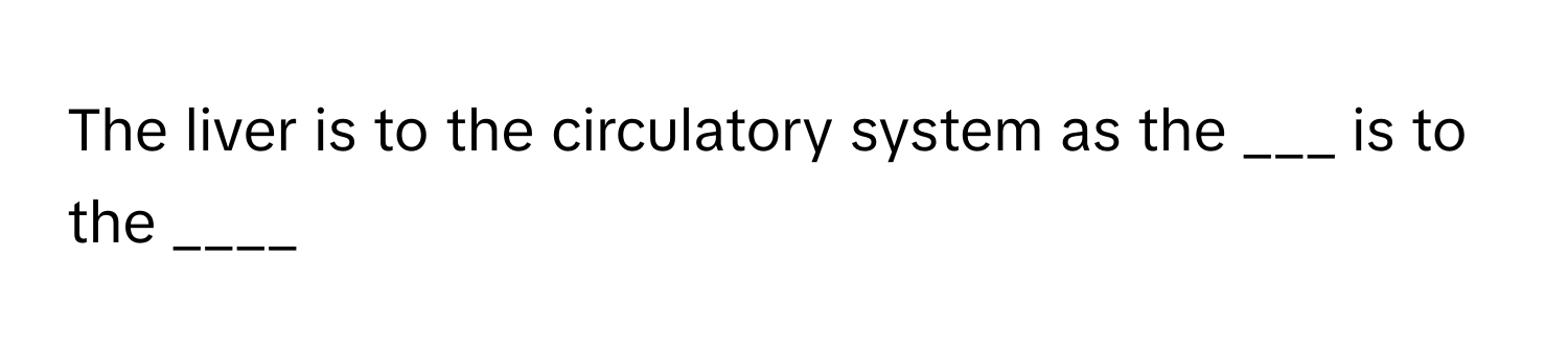 The liver is to the circulatory system as the ___ is to the ____